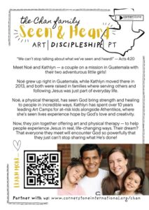 "We can't stop talking about what we've seen and heard!" - Acts 4:20 Meet Noé and Kathlyn - a couple on a mission in Guatemala with their two adventurous little girls! Noé grew up right in Guatemala, while Kathlyn moved there in 2013, and both were raised in families where serving others and following Jesus was just part of everyday life. Noé, a physical therapist, has seen God bring strength and healing to people in incredible ways. Kathlyn has spent over 10 years leading Art Camps for at-risk kids alongside Athentikos, where she's seen lives experience hope by God's love and creativity. Now, they join together offering art and physical therapy - to help people experience Jesus in real, life-changing ways. Their dream? That everyone they meet will encounter God so powerfully that they just can't stop sharing what He's done!